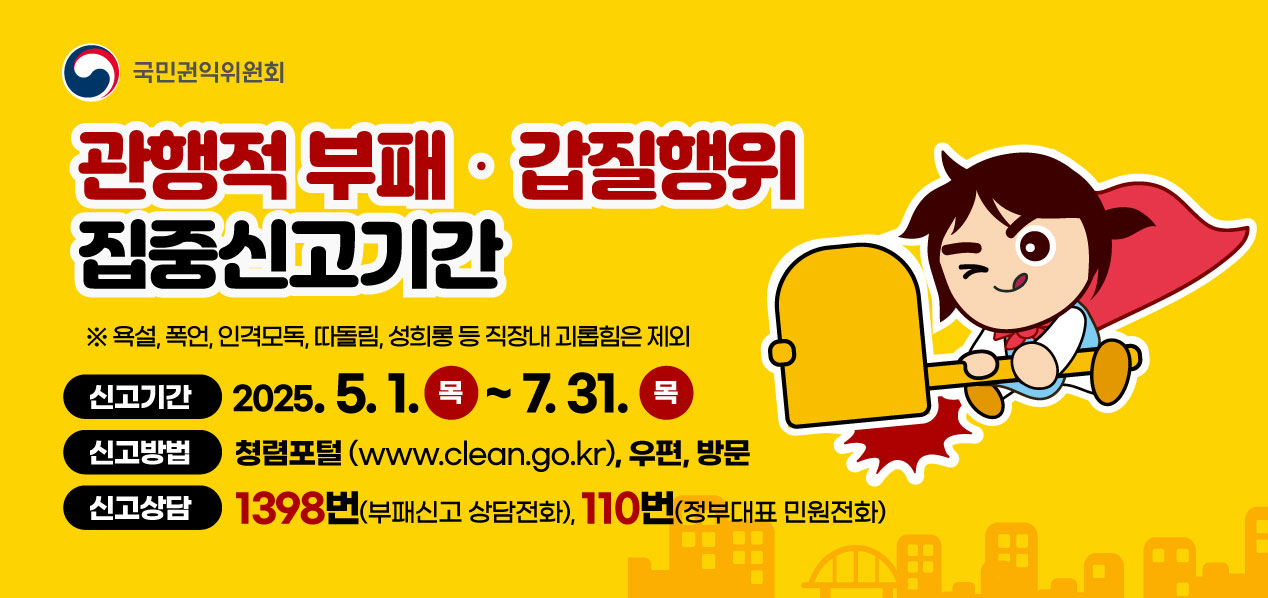 국민권익위원회 - 관행적 부패·갑질행위 집중신고기간 / ※ 욕설, 폭언, 인격모독, 따돌림, 성희롱 등 직장내 괴롭힘은 제외 / 신고기간 : 2025.5.1(목) ~ 7.31(목) / 신고방법 : 청렴포털(www.clean.go.kr), 우편, 방문 / 신고상담 : 1398번(부패신고 상담전화), 110번(정부대표 민원전화)