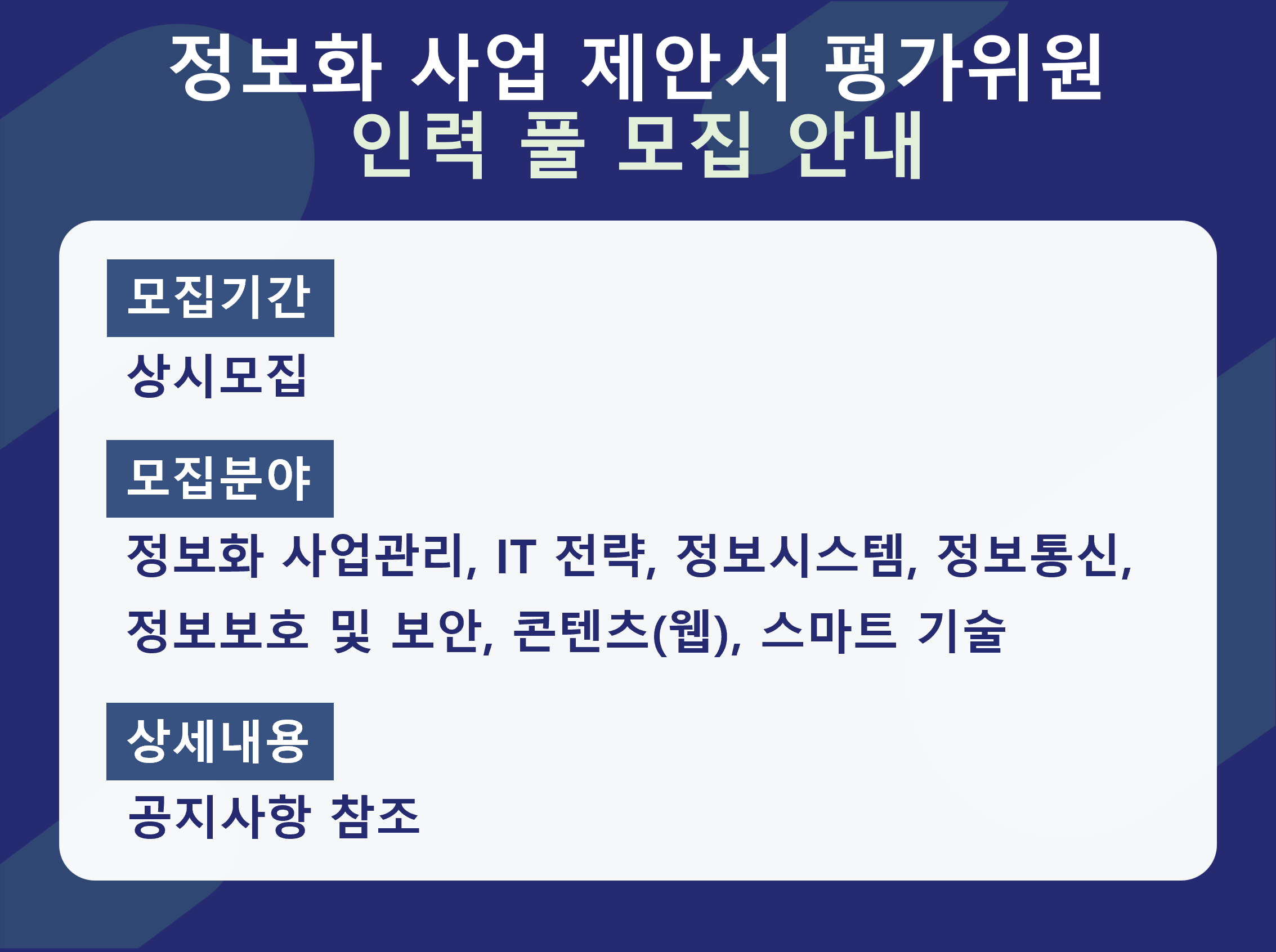 정보화 사업 제안서 평가위원 인력 풀 모집 안내 - 모집기간 : 상시모집 / 모집분야 : 정보화 사업관리, IT 전략, 정보시스템, 정보통신, 정보보호 및 보안, 콘텐츠(웹) , 스마트기술 / 상세내용: 공지사항 참조